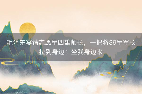 毛泽东宴请志愿军四雄师长，一把将39军军长拉到身边：坐我身边来