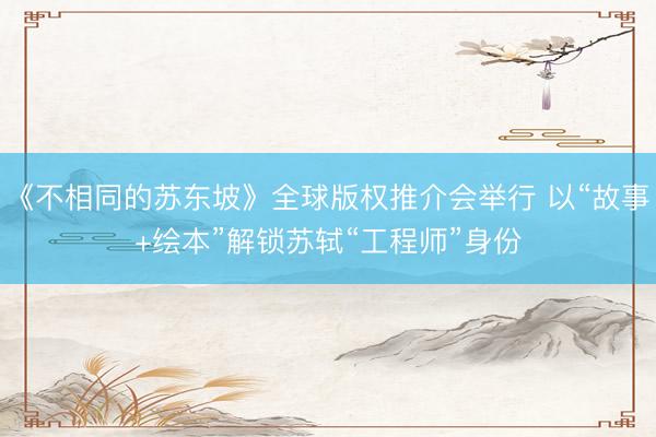 《不相同的苏东坡》全球版权推介会举行 以“故事+绘本”解锁苏轼“工程师”身份