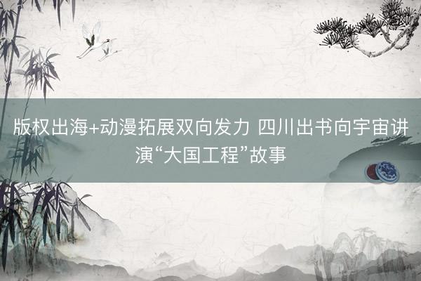 版权出海+动漫拓展双向发力 四川出书向宇宙讲演“大国工程”故事