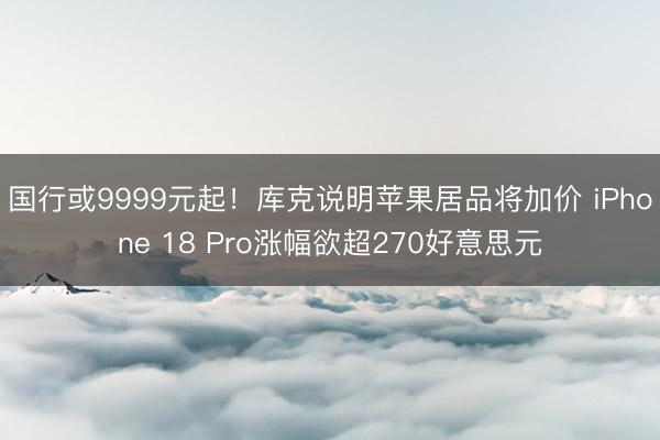 国行或9999元起！库克说明苹果居品将加价 iPhone 18 Pro涨幅欲超270好意思元