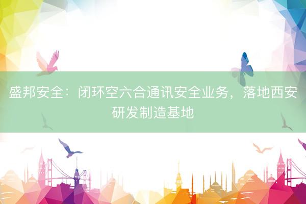 盛邦安全：闭环空六合通讯安全业务，落地西安研发制造基地