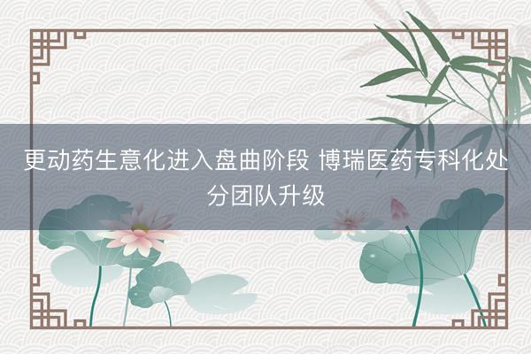更动药生意化进入盘曲阶段 博瑞医药专科化处分团队升级