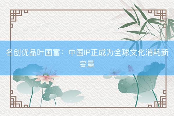 名创优品叶国富：中国IP正成为全球文化消耗新变量
